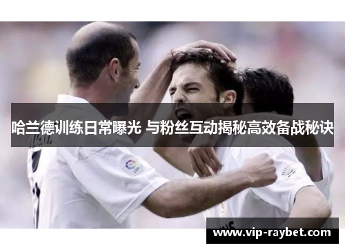 哈兰德训练日常曝光 与粉丝互动揭秘高效备战秘诀