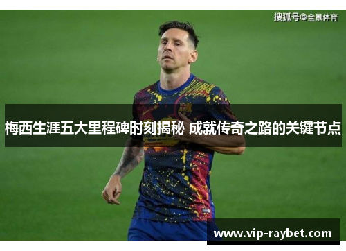梅西生涯五大里程碑时刻揭秘 成就传奇之路的关键节点