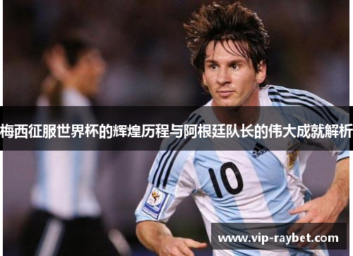 梅西征服世界杯的辉煌历程与阿根廷队长的伟大成就解析