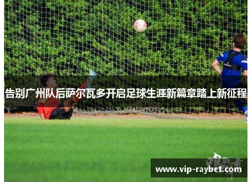 告别广州队后萨尔瓦多开启足球生涯新篇章踏上新征程