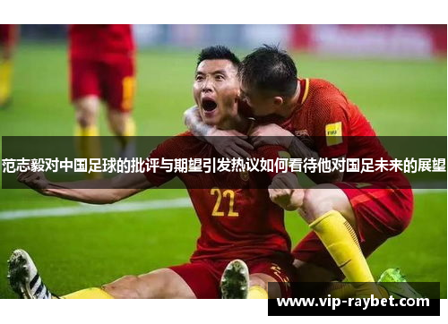 范志毅对中国足球的批评与期望引发热议如何看待他对国足未来的展望