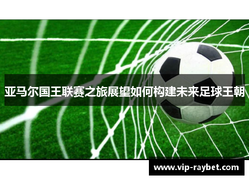 亚马尔国王联赛之旅展望如何构建未来足球王朝