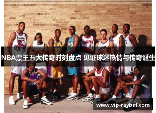 NBA票王五大传奇时刻盘点 见证球迷热情与传奇诞生