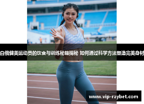 白俄健美运动员的饮食与训练秘籍揭秘 如何通过科学方法塑造完美身材