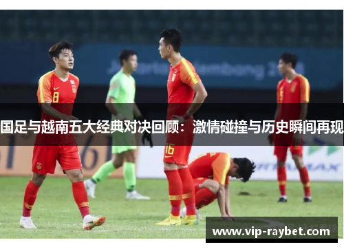 国足与越南五大经典对决回顾：激情碰撞与历史瞬间再现
