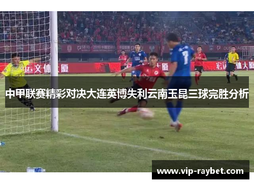 中甲联赛精彩对决大连英博失利云南玉昆三球完胜分析